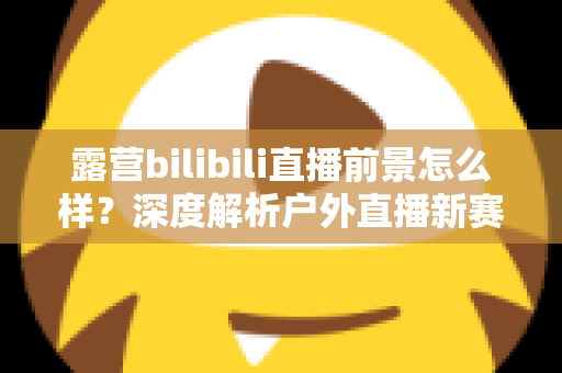 露营bilibili直播前景怎么样？深度解析户外直播新赛道的机遇与挑战