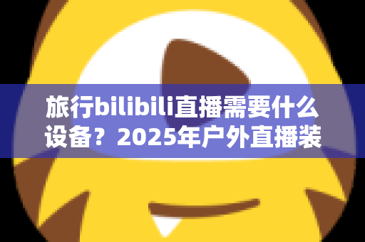 旅行bilibili直播需要什么设备？2025年户外直播装备全攻略，从入门到专业一次看懂