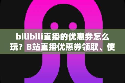 bilibili直播的优惠券怎么玩?B站直播优惠券领取、使用与运营全攻略一文读懂 bilibili直播的优惠券怎么玩?B站直播优惠券领取、使用与运营全攻略一文读懂