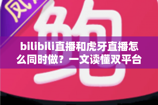 bilibili直播和虎牙直播怎么同时做?一文读懂双平台同步开播的全套方案与实操技巧 bilibili直播和虎牙直播怎么同时做?一文读懂双平台同步开播的全套方案与实操技巧