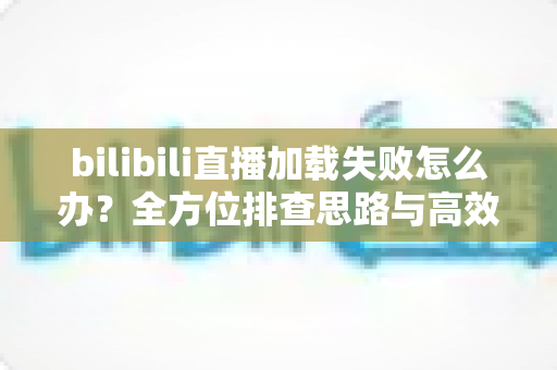 bilibili直播加载失败怎么办？全方位排查思路与高效解决方案汇总