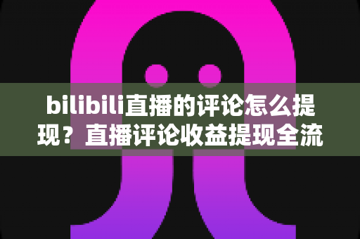 bilibili直播的评论怎么提现？直播评论收益提现全流程详解与常见问题避坑指南