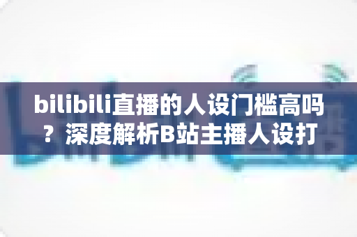 bilibili直播的人设门槛高吗?深度解析B站主播人设打造的难度、方法与突围策略 bilibili直播的人设门槛高吗?深度解析B站主播人设打造的难度、方法与突围策略