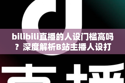 bilibili直播的人设门槛高吗?深度解析B站主播人设打造的难度、方法与突围策略 bilibili直播的人设门槛高吗?深度解析B站主播人设打造的难度、方法与突围策略