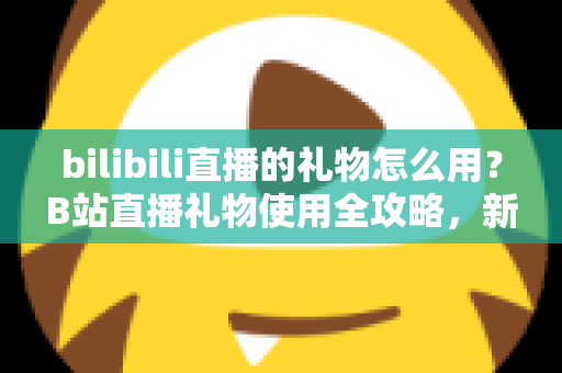 bilibili直播的礼物怎么用？B站直播礼物使用全攻略，新手也能快速上手的支持主播指南