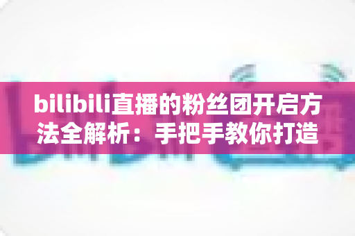 bilibili直播的粉丝团开启方法全解析：手把手教你打造高粘性B站直播社群