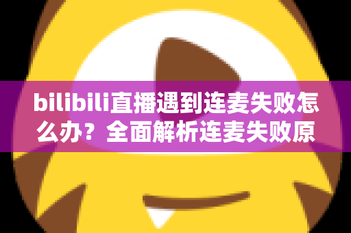 bilibili直播遇到连麦失败怎么办？全面解析连麦失败原因与高效解决方案指南