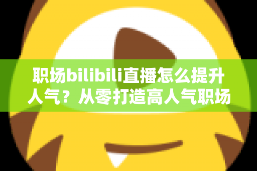 职场bilibili直播怎么提升人气?从零打造高人气职场直播间的全流程实战指南 职场bilibili直播怎么提升人气?从零打造高人气职场直播间的全流程实战指南