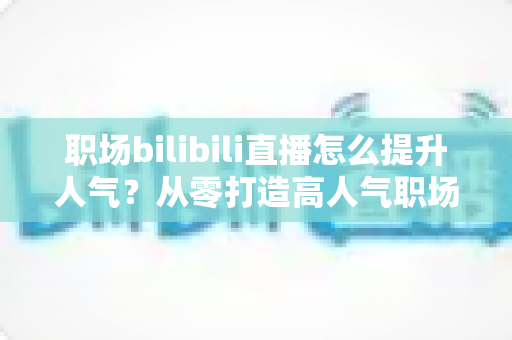 职场bilibili直播怎么提升人气？从零打造高人气职场直播间的全流程实战指南