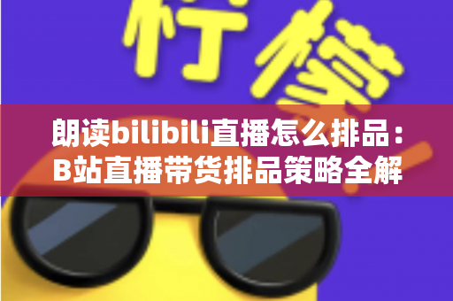 朗读bilibili直播怎么排品：B站直播带货排品策略全解析，助你把流量变成销量