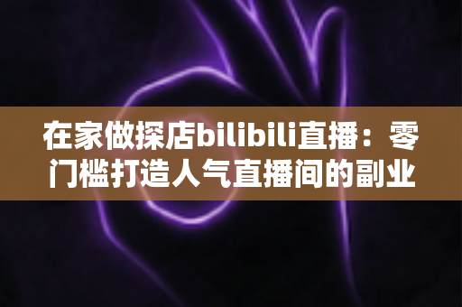 在家做探店bilibili直播:零门槛打造人气直播间的副业新玩法全攻略 在家做探店bilibili直播:零门槛打造人气直播间的副业新玩法全攻略