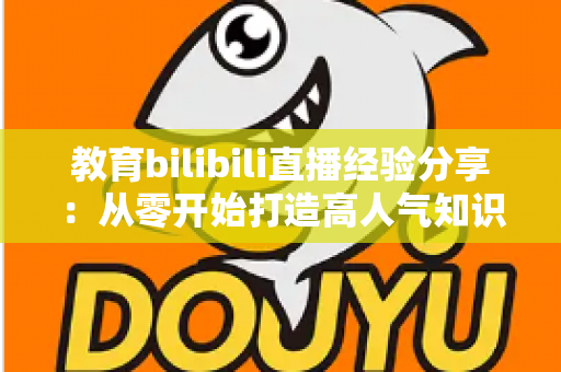 教育bilibili直播经验分享:从零开始打造高人气知识直播间的实战指南 教育bilibili直播经验分享:从零开始打造高人气知识直播间的实战指南