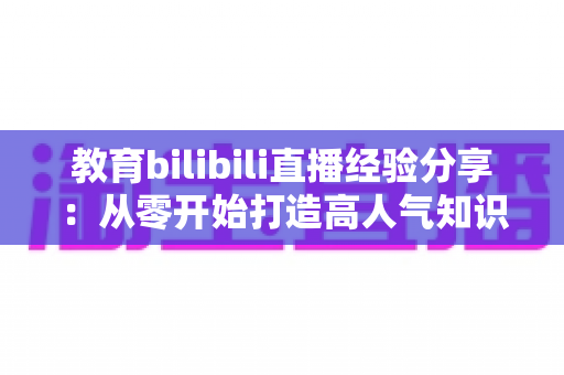 教育bilibili直播经验分享：从零开始打造高人气知识直播间的实战指南