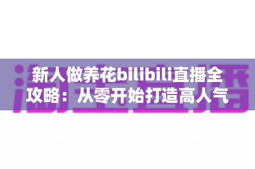 新人做养花bilibili直播全攻略：从零开始打造高人气治愈系绿色直播间的实战指南