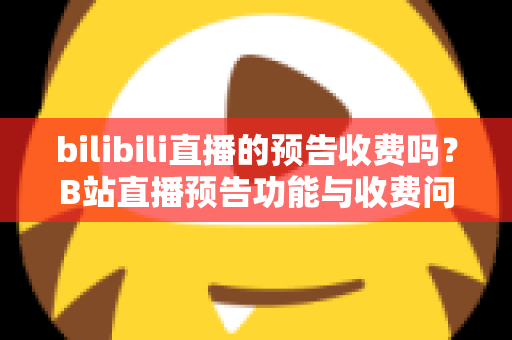 bilibili直播的预告收费吗？B站直播预告功能与收费问题全解析