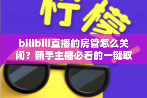 bilibili直播的房管怎么关闭？新手主播必看的一键取消房管全流程指南