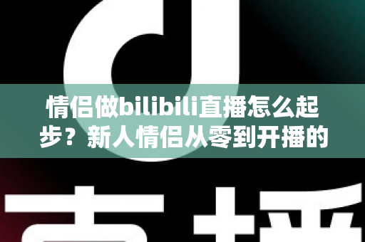 情侣做bilibili直播怎么起步？新人情侣从零到开播的完整实战指南