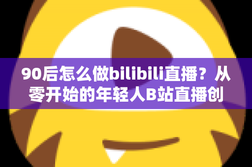 90后怎么做bilibili直播?从零开始的年轻人B站直播创业完全指南 90后怎么做bilibili直播?从零开始的年轻人B站直播创业完全指南