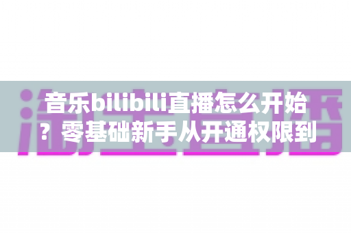 音乐bilibili直播怎么开始?零基础新手从开通权限到人气爆棚的完整实战指南 音乐bilibili直播怎么开始?零基础新手从开通权限到人气爆棚的完整实战指南