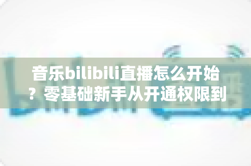 音乐bilibili直播怎么开始?零基础新手从开通权限到人气爆棚的完整实战指南 音乐bilibili直播怎么开始?零基础新手从开通权限到人气爆棚的完整实战指南