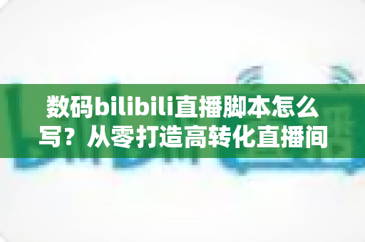 数码bilibili直播脚本怎么写?从零打造高转化直播间的完整指南 数码bilibili直播脚本怎么写?从零打造高转化直播间的完整指南