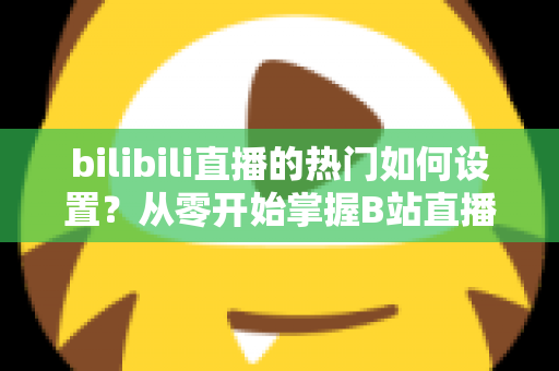 bilibili直播的热门如何设置?从零开始掌握B站直播间上热门的完整设置攻略与实战运营指南 bilibili直播的热门如何设置?从零开始掌握B站直播间上热门的完整设置攻略与实战运营指南