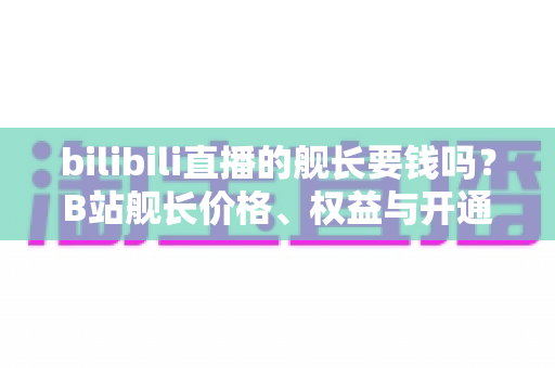 bilibili直播的舰长要钱吗？B站舰长价格、权益与开通避坑指南全解析