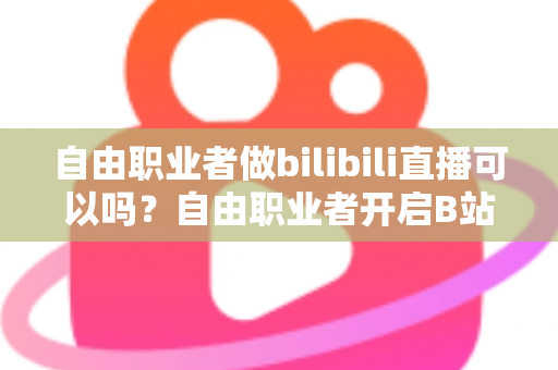 自由职业者做bilibili直播可以吗？自由职业者开启B站直播的完整指南与变现攻略