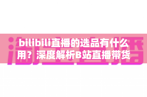 bilibili直播的选品有什么用？深度解析B站直播带货的核心竞争力与选品实战策略