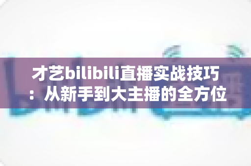 才艺bilibili直播实战技巧：从新手到大主播的全方位进阶指南