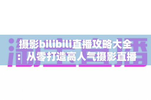 摄影bilibili直播攻略大全：从零打造高人气摄影直播间的实战指南
