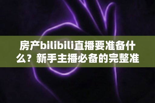 房产bilibili直播要准备什么？新手主播必备的完整准备清单与实战指南