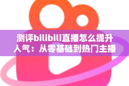 测评bilibili直播怎么提升人气：从零基础到热门主播的实战全攻略深度解析