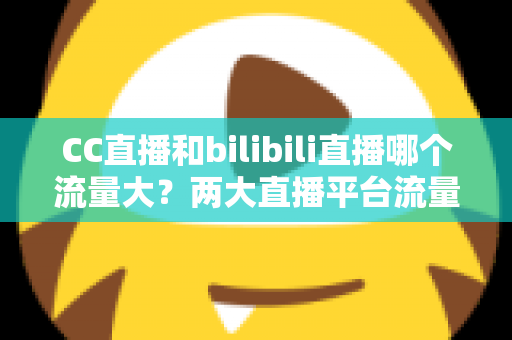 CC直播和bilibili直播哪个流量大？两大直播平台流量全面对比与选择指南