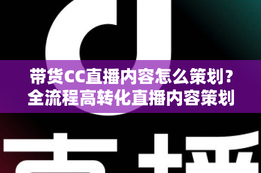 带货CC直播内容怎么策划？全流程高转化直播内容策划实战指南