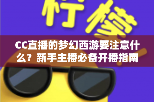 CC直播的梦幻西游要注意什么?新手主播必备开播指南与避坑全攻略 CC直播的梦幻西游要注意什么?新手主播必备开播指南与避坑全攻略