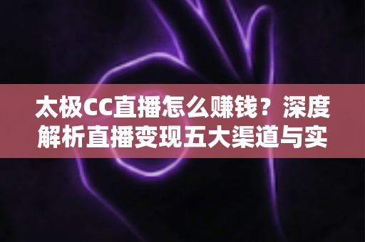 太极CC直播怎么赚钱？深度解析直播变现五大渠道与实战运营技巧全攻略