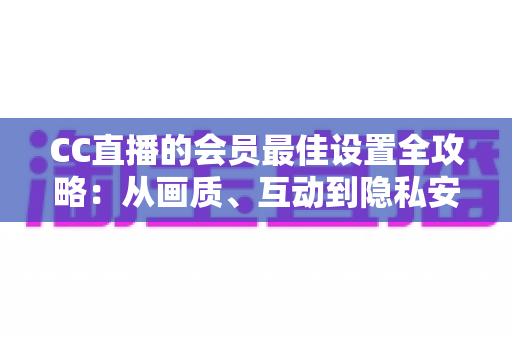 CC直播的会员最佳设置全攻略：从画质、互动到隐私安全，打造属于你的极致体验