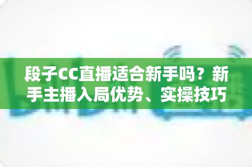段子CC直播适合新手吗?新手主播入局优势、实操技巧与避坑指南一网打尽 段子CC直播适合新手吗?新手主播入局优势、实操技巧与避坑指南一网打尽