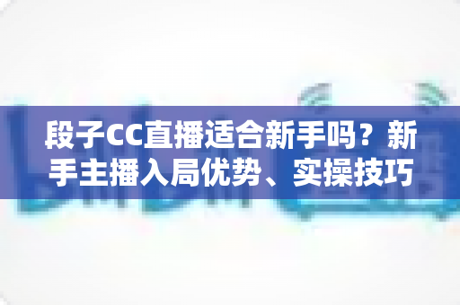 段子CC直播适合新手吗？新手主播入局优势、实操技巧与避坑指南一网打尽
