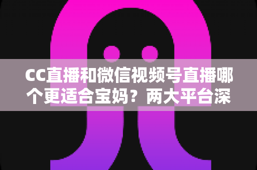 CC直播和微信视频号直播哪个更适合宝妈？两大平台深度对比分析，帮您选出最合适的直播创业平台