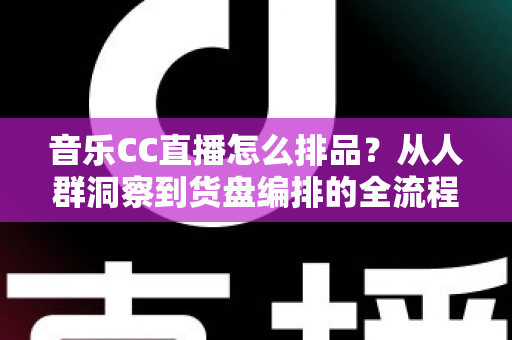 音乐CC直播怎么排品？从人群洞察到货盘编排的全流程实战指南