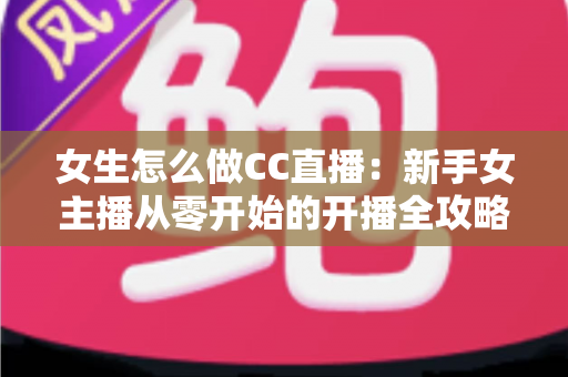 女生怎么做CC直播：新手女主播从零开始的开播全攻略