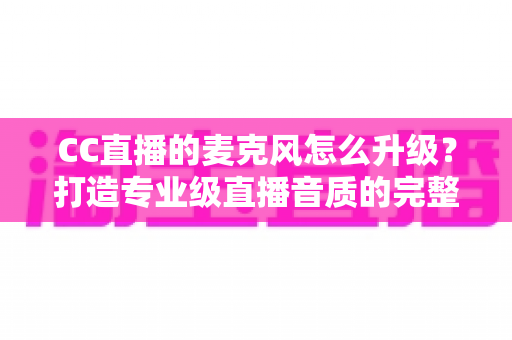 CC直播的麦克风怎么升级?打造专业级直播音质的完整攻略 CC直播的麦克风怎么升级?打造专业级直播音质的完整攻略