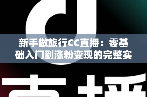 新手做旅行CC直播:零基础入门到涨粉变现的完整实操指南 新手做旅行CC直播:零基础入门到涨粉变现的完整实操指南