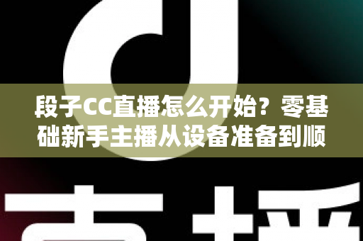 段子CC直播怎么开始?零基础新手主播从设备准备到顺利开播的完整实战指南 段子CC直播怎么开始?零基础新手主播从设备准备到顺利开播的完整实战指南