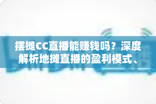 摆摊CC直播能赚钱吗?深度解析地摊直播的盈利模式、真实收入与实战技巧 摆摊CC直播能赚钱吗?深度解析地摊直播的盈利模式、真实收入与实战技巧
