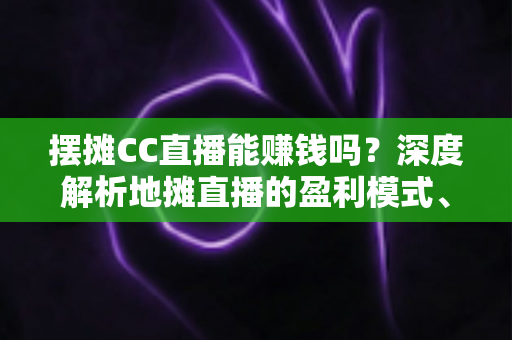 摆摊CC直播能赚钱吗？深度解析地摊直播的盈利模式、真实收入与实战技巧