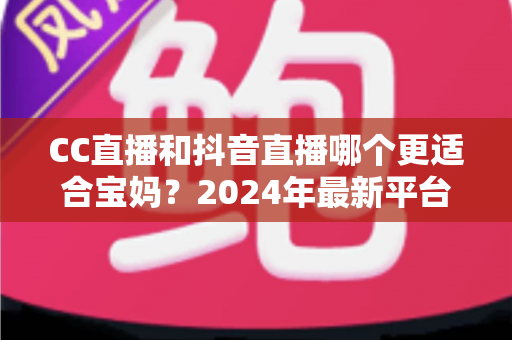 CC直播和抖音直播哪个更适合宝妈？2024年最新平台选择指南与变现攻略