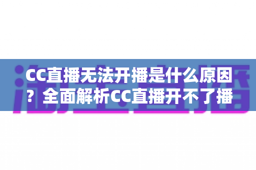 CC直播无法开播是什么原因？全面解析CC直播开不了播的常见原因与实用解决方法